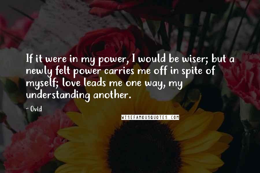 Ovid Quotes: If it were in my power, I would be wiser; but a newly felt power carries me off in spite of myself; love leads me one way, my understanding another.