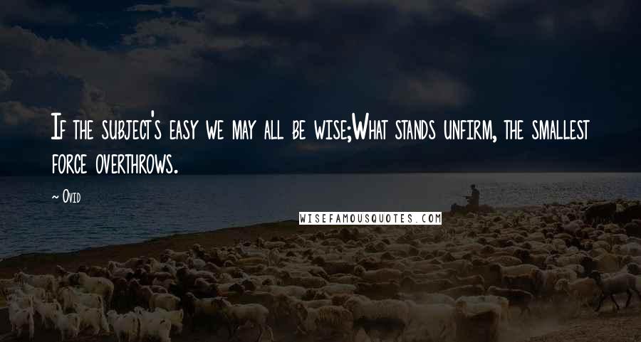 Ovid Quotes: If the subject's easy we may all be wise;What stands unfirm, the smallest force overthrows.