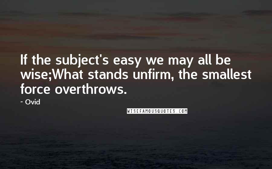 Ovid Quotes: If the subject's easy we may all be wise;What stands unfirm, the smallest force overthrows.