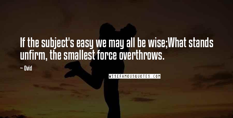 Ovid Quotes: If the subject's easy we may all be wise;What stands unfirm, the smallest force overthrows.