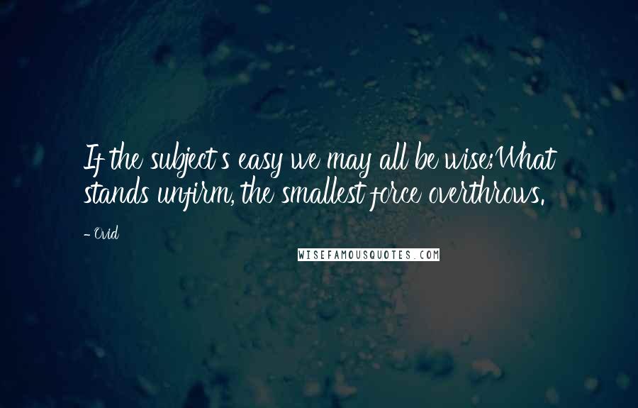 Ovid Quotes: If the subject's easy we may all be wise;What stands unfirm, the smallest force overthrows.