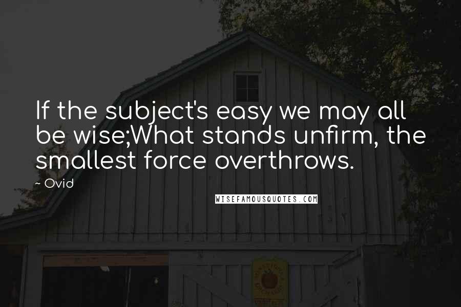 Ovid Quotes: If the subject's easy we may all be wise;What stands unfirm, the smallest force overthrows.