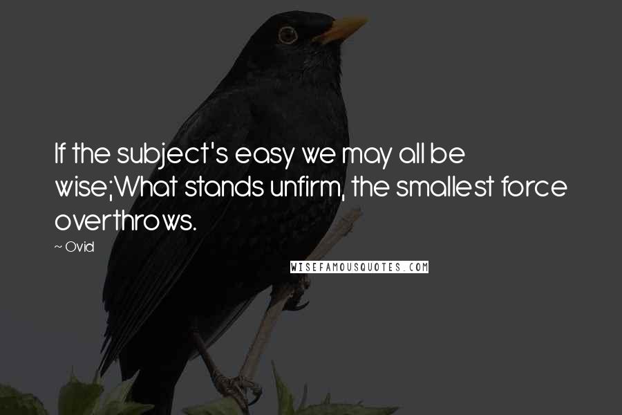 Ovid Quotes: If the subject's easy we may all be wise;What stands unfirm, the smallest force overthrows.