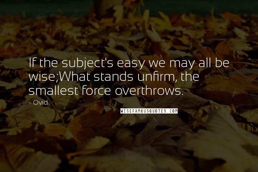 Ovid Quotes: If the subject's easy we may all be wise;What stands unfirm, the smallest force overthrows.