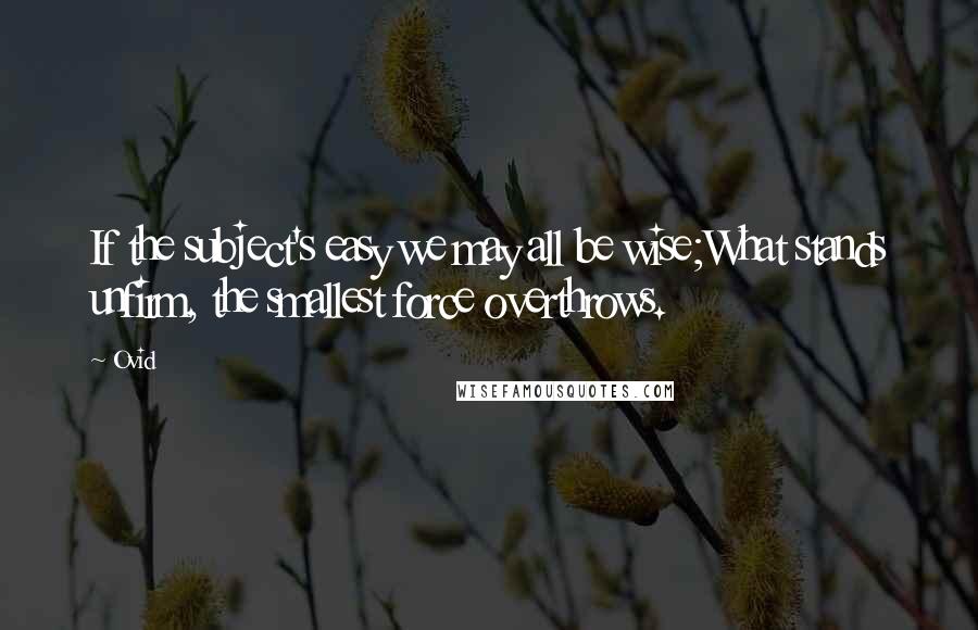 Ovid Quotes: If the subject's easy we may all be wise;What stands unfirm, the smallest force overthrows.