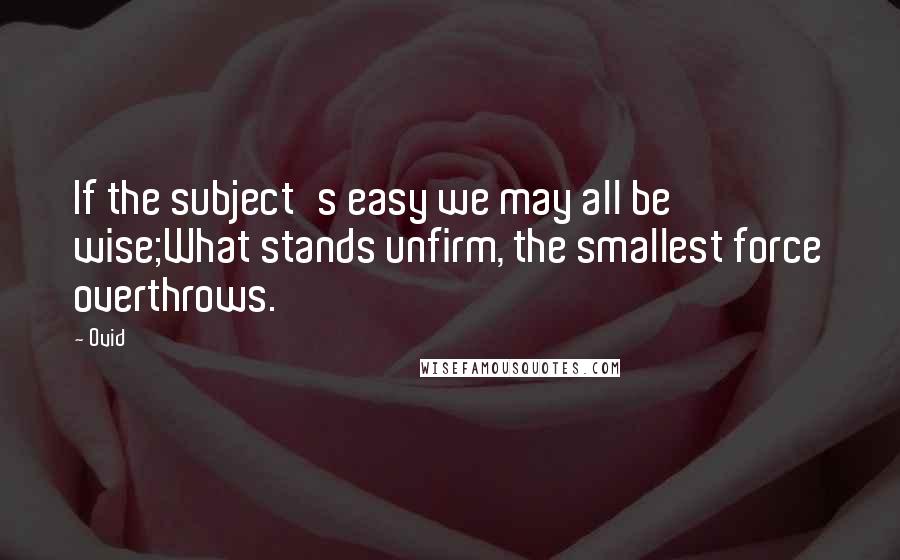 Ovid Quotes: If the subject's easy we may all be wise;What stands unfirm, the smallest force overthrows.