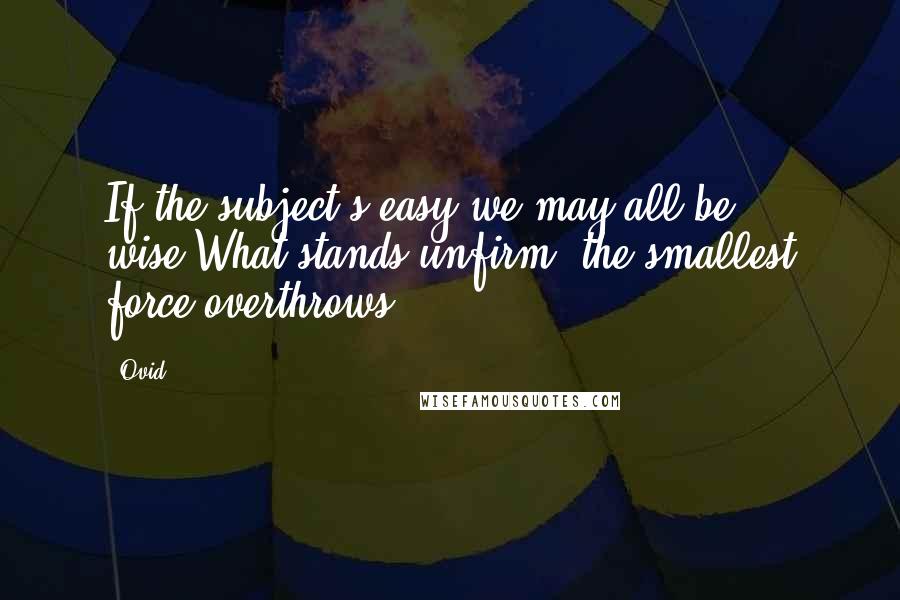 Ovid Quotes: If the subject's easy we may all be wise;What stands unfirm, the smallest force overthrows.