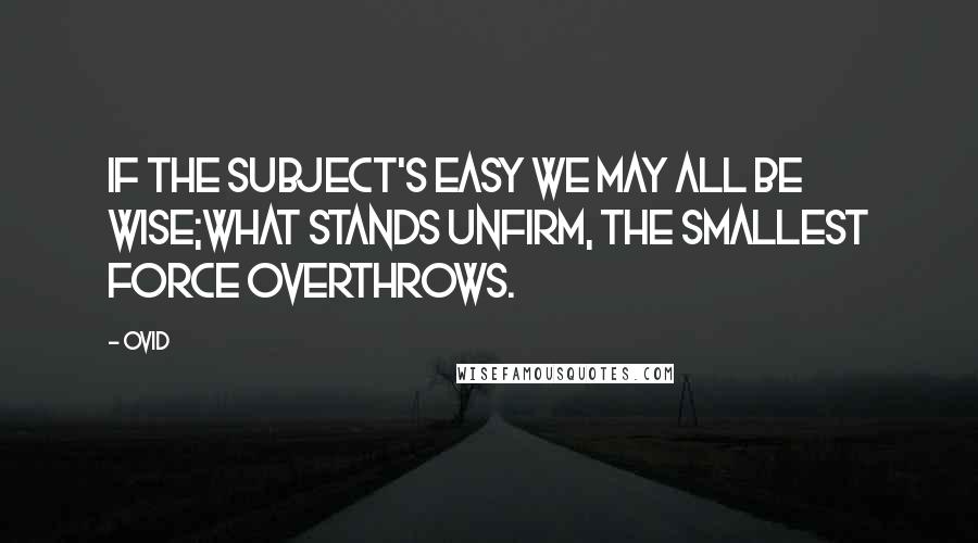 Ovid Quotes: If the subject's easy we may all be wise;What stands unfirm, the smallest force overthrows.