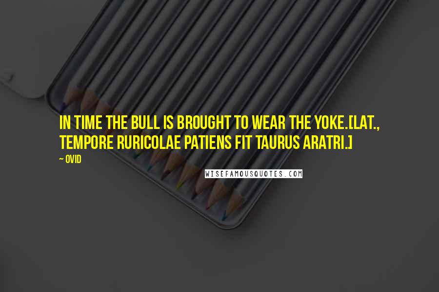 Ovid Quotes: In time the bull is brought to wear the yoke.[Lat., Tempore ruricolae patiens fit taurus aratri.]