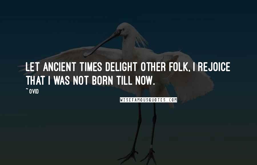 Ovid Quotes: Let ancient times delight other folk, I rejoice that I was not born till now.