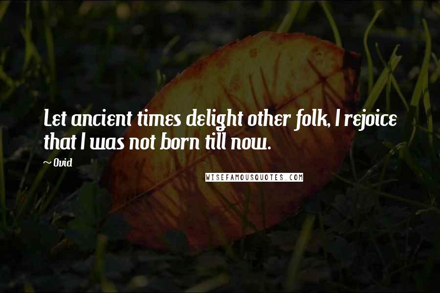 Ovid Quotes: Let ancient times delight other folk, I rejoice that I was not born till now.