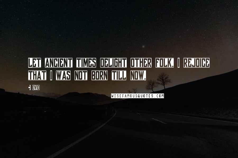 Ovid Quotes: Let ancient times delight other folk, I rejoice that I was not born till now.