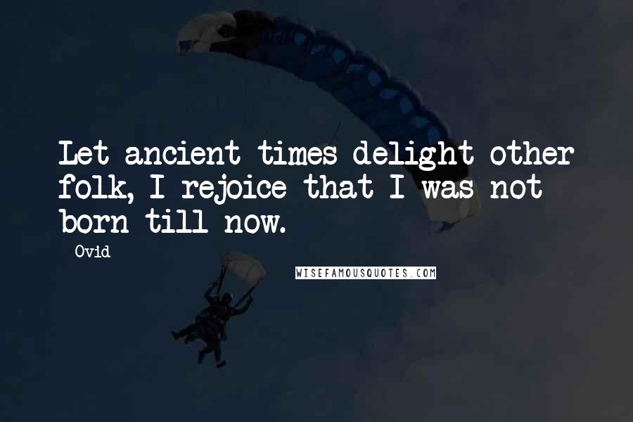 Ovid Quotes: Let ancient times delight other folk, I rejoice that I was not born till now.