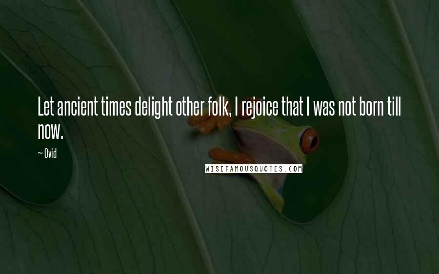 Ovid Quotes: Let ancient times delight other folk, I rejoice that I was not born till now.