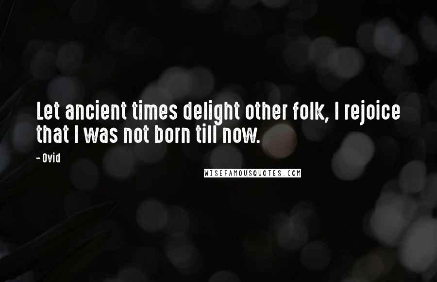 Ovid Quotes: Let ancient times delight other folk, I rejoice that I was not born till now.