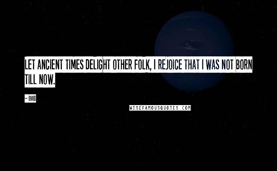 Ovid Quotes: Let ancient times delight other folk, I rejoice that I was not born till now.