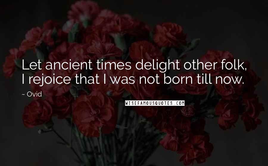 Ovid Quotes: Let ancient times delight other folk, I rejoice that I was not born till now.