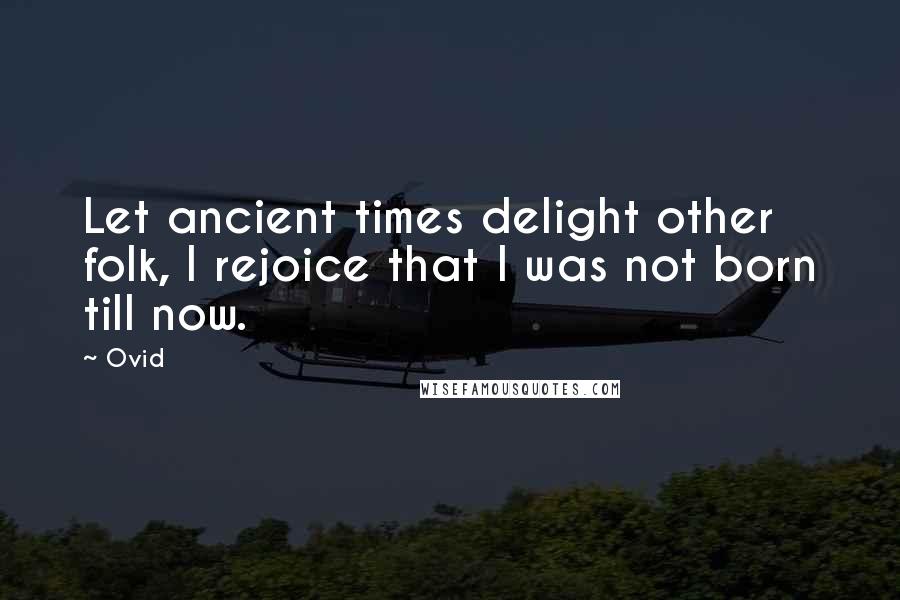 Ovid Quotes: Let ancient times delight other folk, I rejoice that I was not born till now.