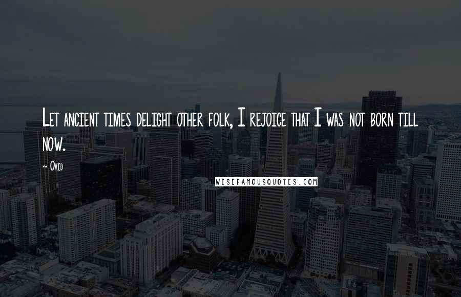 Ovid Quotes: Let ancient times delight other folk, I rejoice that I was not born till now.