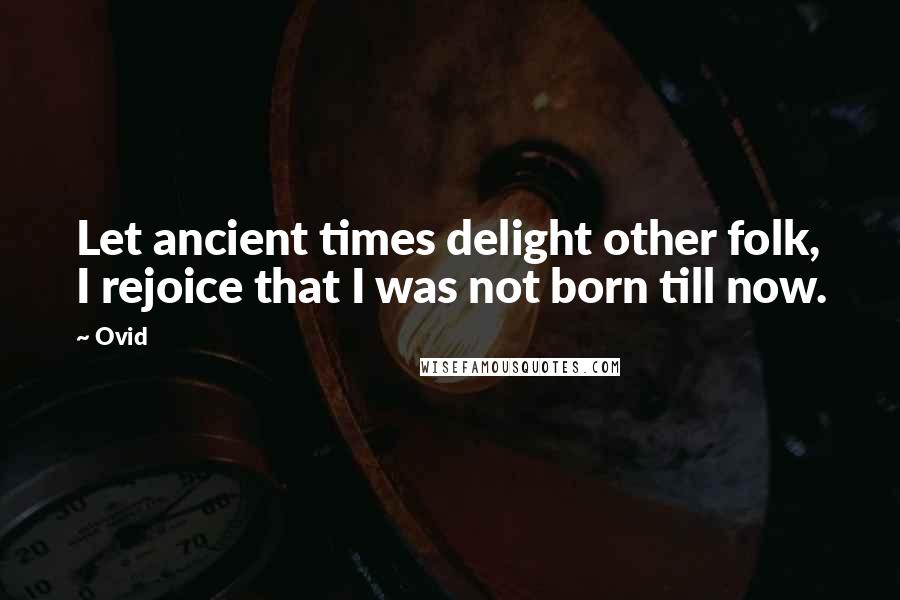 Ovid Quotes: Let ancient times delight other folk, I rejoice that I was not born till now.