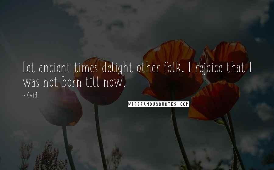 Ovid Quotes: Let ancient times delight other folk, I rejoice that I was not born till now.