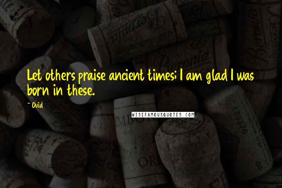 Ovid Quotes: Let others praise ancient times; I am glad I was born in these.