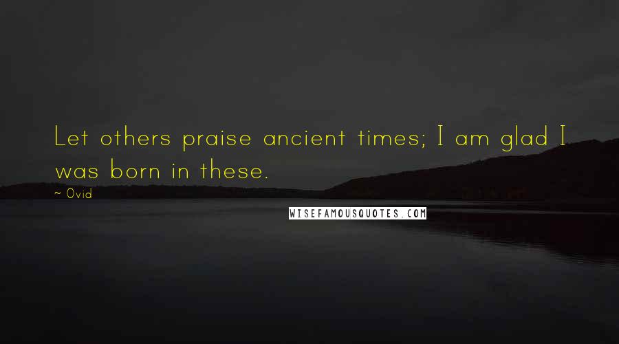 Ovid Quotes: Let others praise ancient times; I am glad I was born in these.