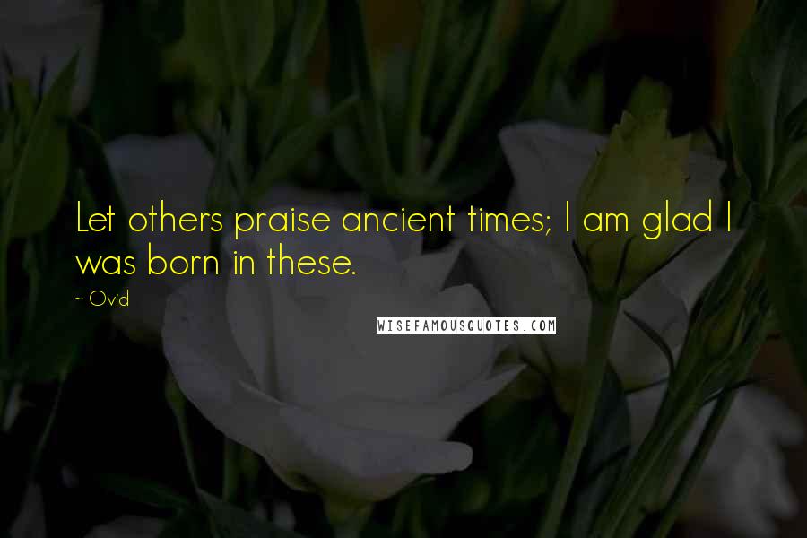 Ovid Quotes: Let others praise ancient times; I am glad I was born in these.