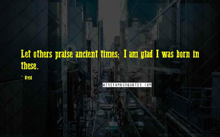 Ovid Quotes: Let others praise ancient times; I am glad I was born in these.