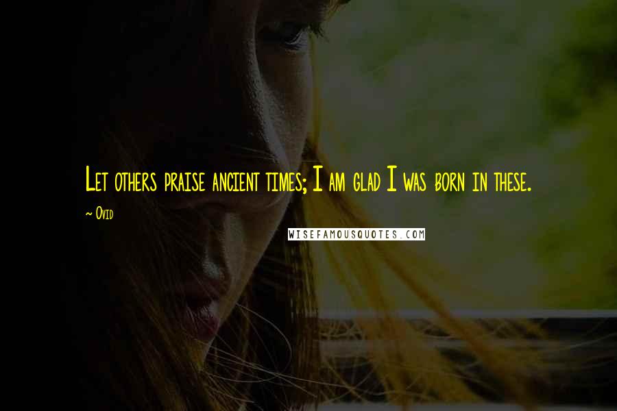Ovid Quotes: Let others praise ancient times; I am glad I was born in these.