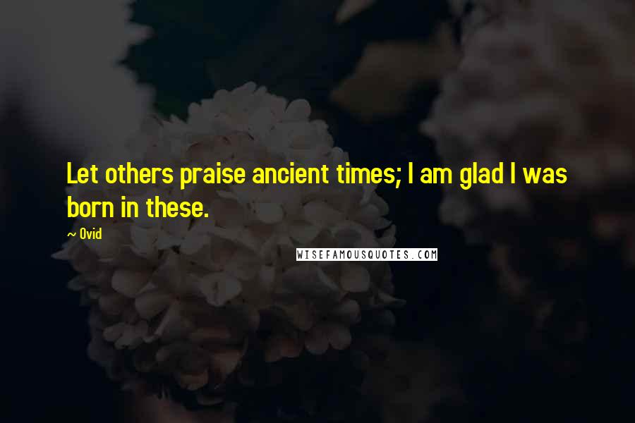 Ovid Quotes: Let others praise ancient times; I am glad I was born in these.