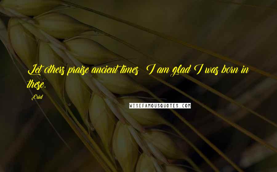 Ovid Quotes: Let others praise ancient times; I am glad I was born in these.