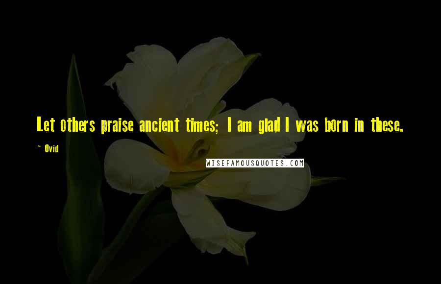 Ovid Quotes: Let others praise ancient times; I am glad I was born in these.