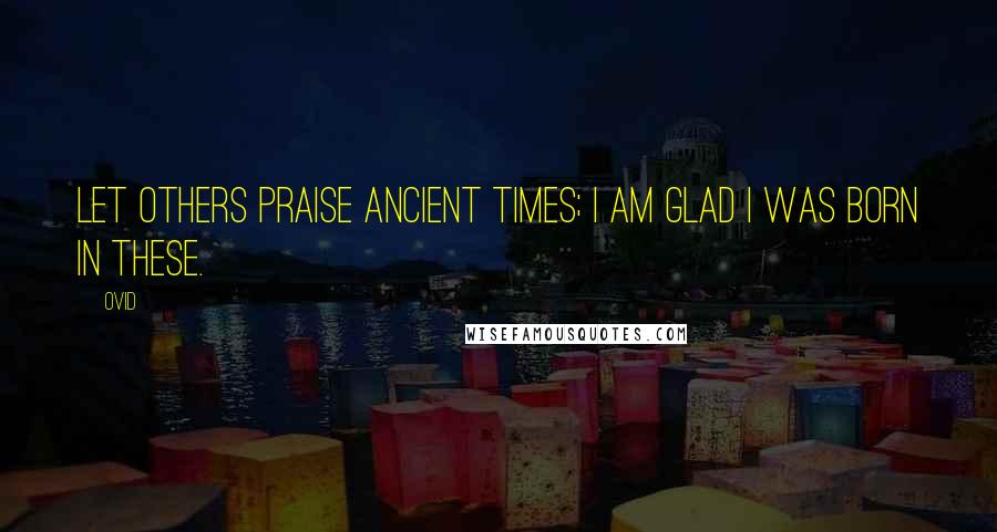 Ovid Quotes: Let others praise ancient times; I am glad I was born in these.