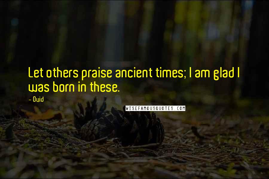 Ovid Quotes: Let others praise ancient times; I am glad I was born in these.