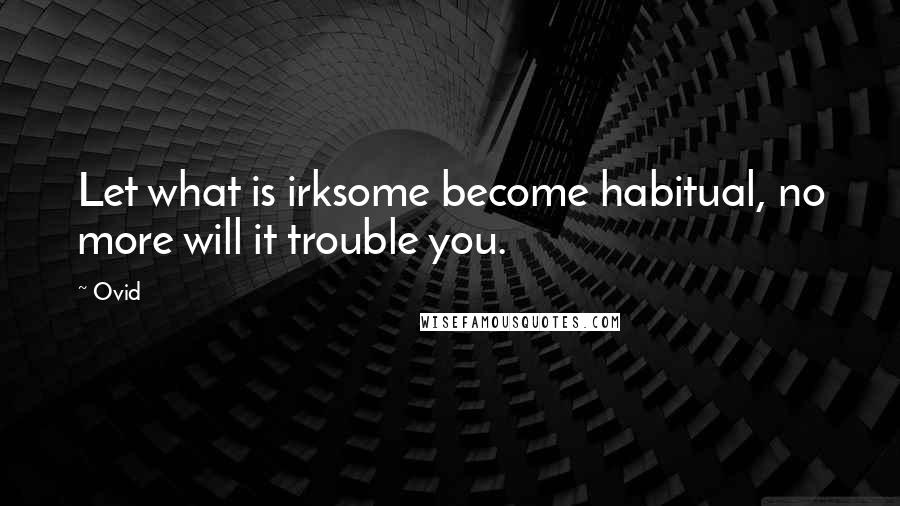 Ovid Quotes: Let what is irksome become habitual, no more will it trouble you.