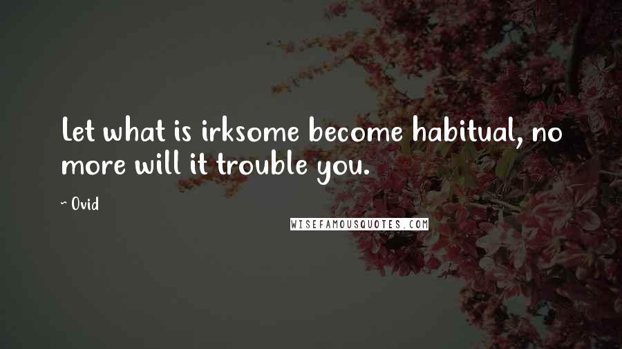 Ovid Quotes: Let what is irksome become habitual, no more will it trouble you.