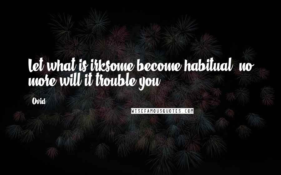 Ovid Quotes: Let what is irksome become habitual, no more will it trouble you.