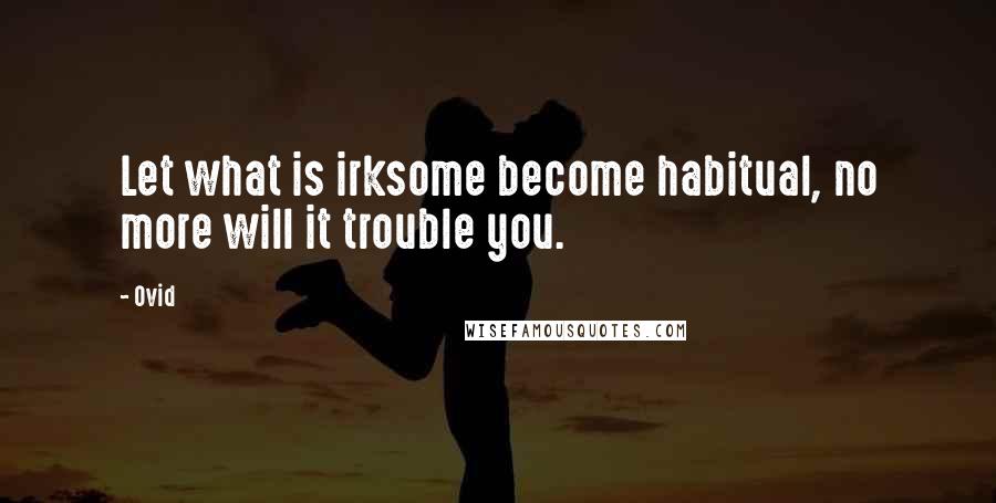 Ovid Quotes: Let what is irksome become habitual, no more will it trouble you.