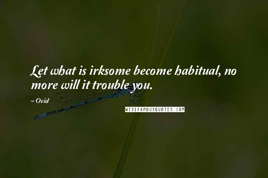 Ovid Quotes: Let what is irksome become habitual, no more will it trouble you.
