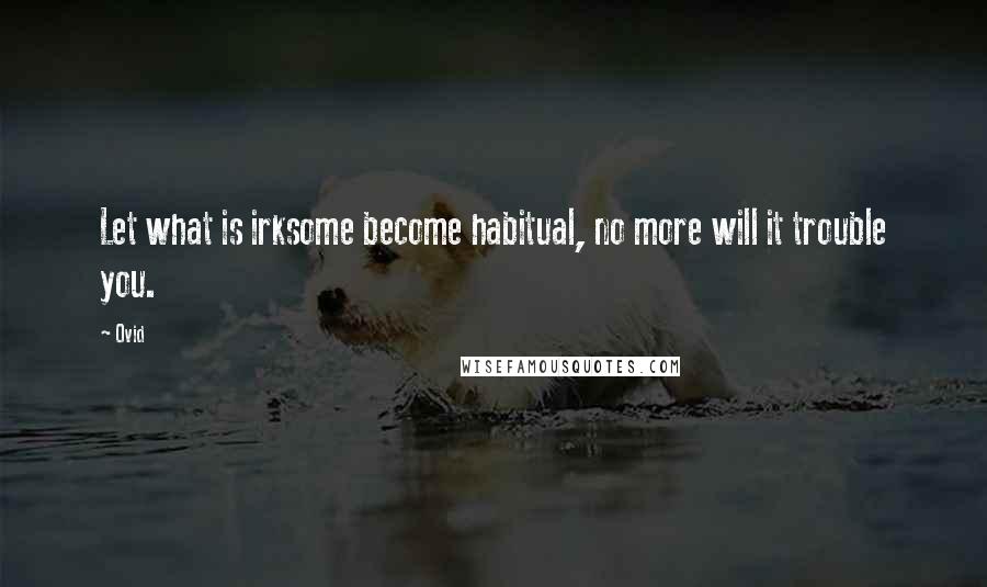 Ovid Quotes: Let what is irksome become habitual, no more will it trouble you.