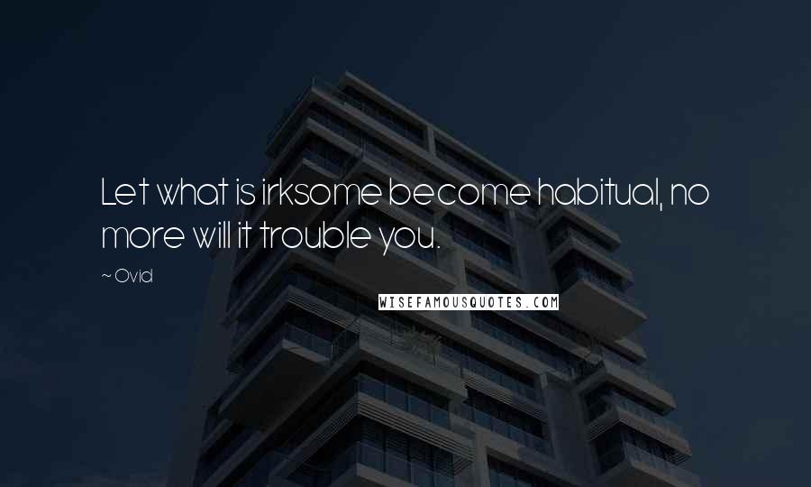 Ovid Quotes: Let what is irksome become habitual, no more will it trouble you.