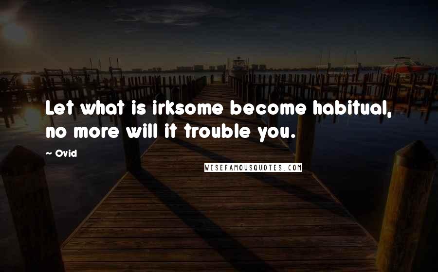Ovid Quotes: Let what is irksome become habitual, no more will it trouble you.