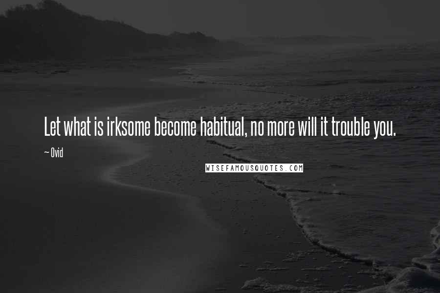 Ovid Quotes: Let what is irksome become habitual, no more will it trouble you.