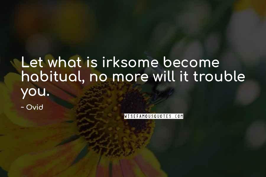 Ovid Quotes: Let what is irksome become habitual, no more will it trouble you.