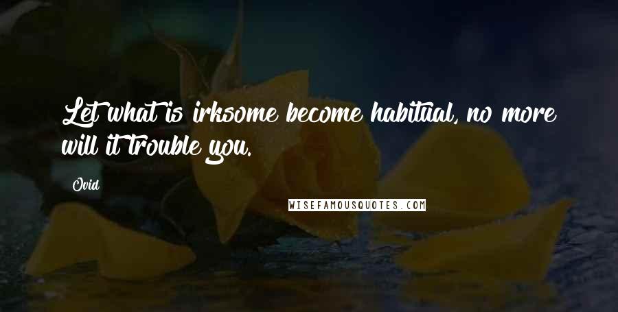 Ovid Quotes: Let what is irksome become habitual, no more will it trouble you.