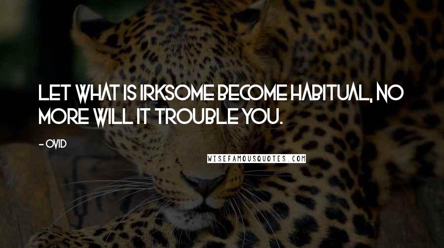 Ovid Quotes: Let what is irksome become habitual, no more will it trouble you.