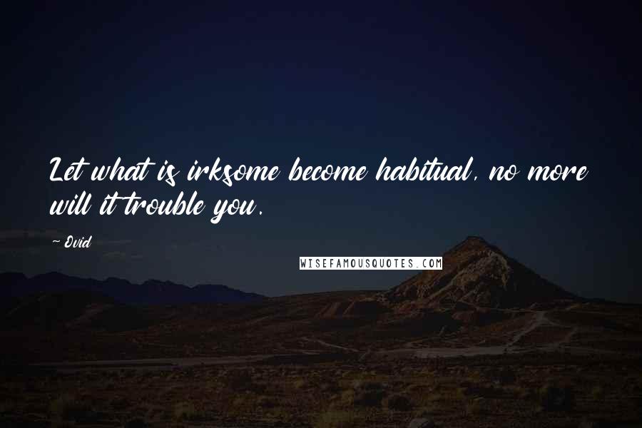 Ovid Quotes: Let what is irksome become habitual, no more will it trouble you.