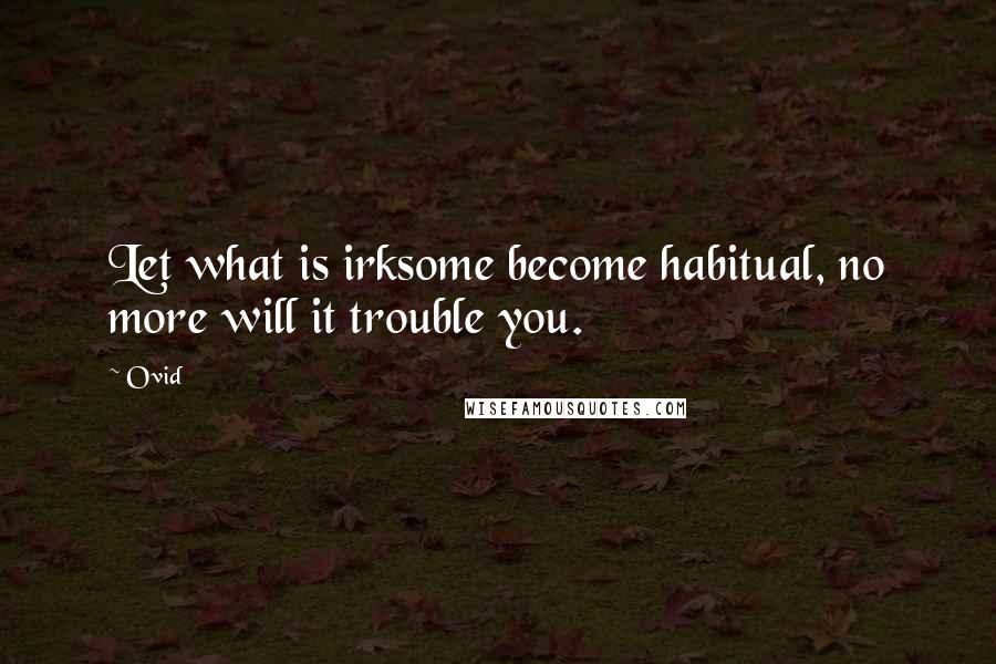 Ovid Quotes: Let what is irksome become habitual, no more will it trouble you.