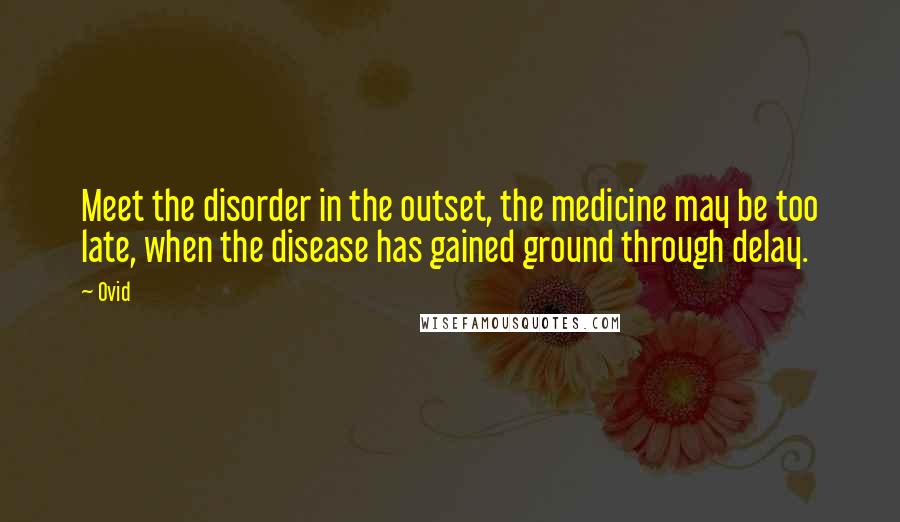 Ovid Quotes: Meet the disorder in the outset, the medicine may be too late, when the disease has gained ground through delay.